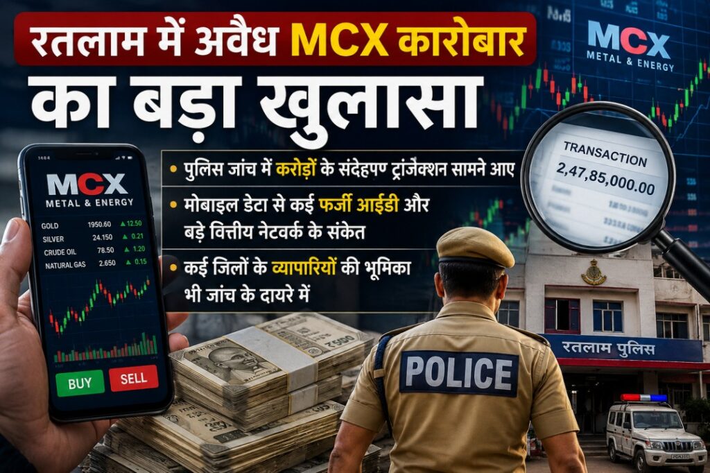 रतलाम में अवैध MCX कारोबार का बड़ा खुलासा, पुलिस जांच में करोड़ों के संदिग्ध ट्रांजेक्शन सामने आए…मोबाइल डेटा से कई फर्जी आईडी और बड़े वित्तीय नेटवर्क के संकेत, कई जिलों के व्यापारियों की भूमिका भी जांच के दायरे में रतलाम में अवैध MCX कारोबार का बड़ा खुलासा, पुलिस जांच में करोड़ों के संदिग्ध ट्रांजेक्शन सामने आए…मोबाइल डेटा से कई फर्जी आईडी और बड़े वित्तीय नेटवर्क के संकेत, कई जिलों के व्यापारियों की भूमिका भी जांच के दायरे में